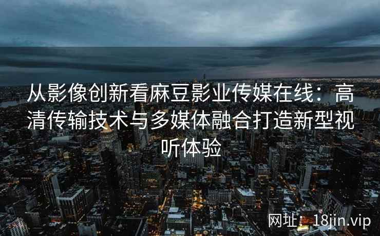 从影像创新看麻豆影业传媒在线:高清传输技术与多媒体融合打造新型视听体验 从影像创新看麻豆影业传媒在线:高清传输技术与多媒体融合打造新型视听体验