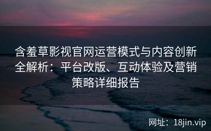 含羞草影视官网运营模式与内容创新全解析：平台改版、互动体验及营销策略详细报告