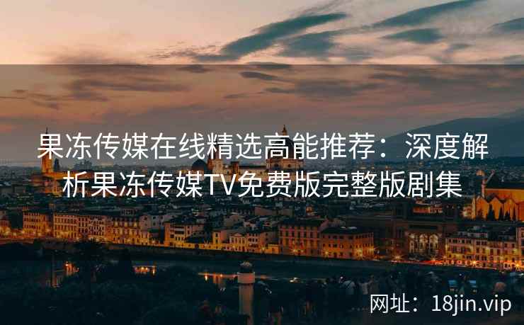 果冻传媒在线精选高能推荐：深度解析果冻传媒TV免费版完整版剧集