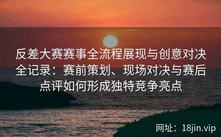 反差大赛赛事全流程展现与创意对决全记录:赛前策划、现场对决与赛后点评如何形成独特竞争亮点 反差大赛赛事全流程展现与创意对决全记录:赛前策划、现场对决与赛后点评如何形成独特竞争亮点