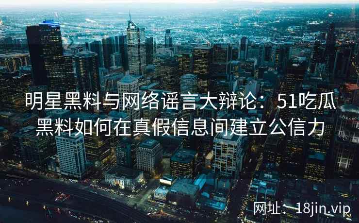 明星黑料与网络谣言大辩论：51吃瓜黑料如何在真假信息间建立公信力