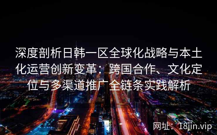 深度剖析日韩一区全球化战略与本土化运营创新变革:跨国合作、文化定位与多渠道推广全链条实践解析 深度剖析日韩一区全球化战略与本土化运营创新变革:跨国合作、文化定位与多渠道推广全链条实践解析