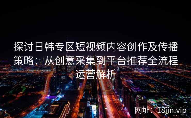 探讨日韩专区短视频内容创作及传播策略：从创意采集到平台推荐全流程运营解析