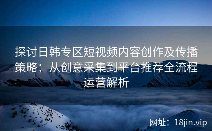 探讨日韩专区短视频内容创作及传播策略:从创意采集到平台推荐全流程运营解析 探讨日韩专区短视频内容创作及传播策略:从创意采集到平台推荐全流程运营解析