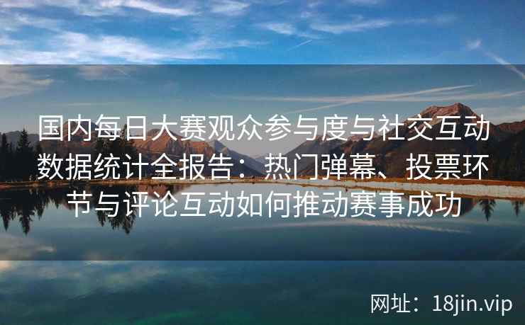 国内每日大赛观众参与度与社交互动数据统计全报告：热门弹幕、投票环节与评论互动如何推动赛事成功