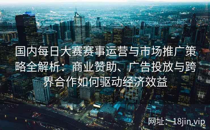 国内每日大赛赛事运营与市场推广策略全解析：商业赞助、广告投放与跨界合作如何驱动经济效益