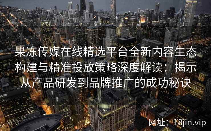 果冻传媒在线精选平台全新内容生态构建与精准投放策略深度解读：揭示从产品研发到品牌推广的成功秘诀