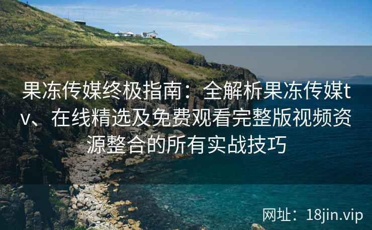 果冻传媒终极指南：全解析果冻传媒tv、在线精选及免费观看完整版视频资源整合的所有实战技巧