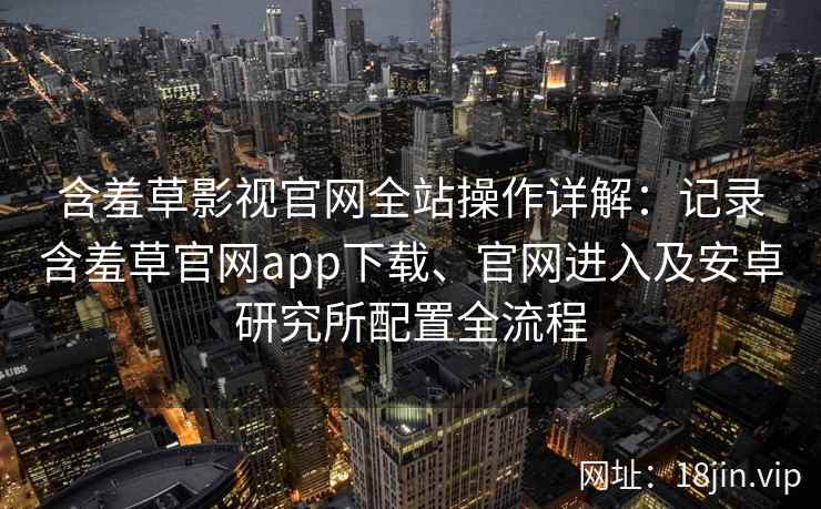 含羞草影视官网全站操作详解：记录含羞草官网app下载、官网进入及安卓研究所配置全流程