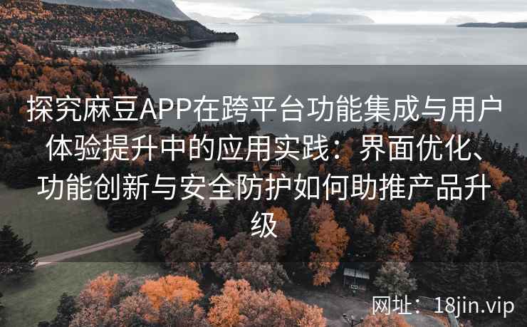 探究麻豆APP在跨平台功能集成与用户体验提升中的应用实践：界面优化、功能创新与安全防护如何助推产品升级