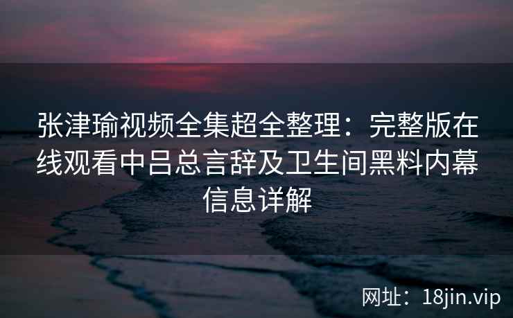 张津瑜视频全集超全整理：完整版在线观看中吕总言辞及卫生间黑料内幕信息详解