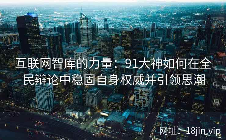 互联网智库的力量：91大神如何在全民辩论中稳固自身权威并引领思潮